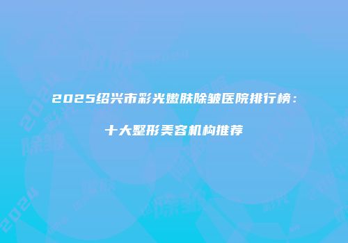 2025绍兴市彩光嫩肤除皱医院排行榜：十大整形美容机构推荐