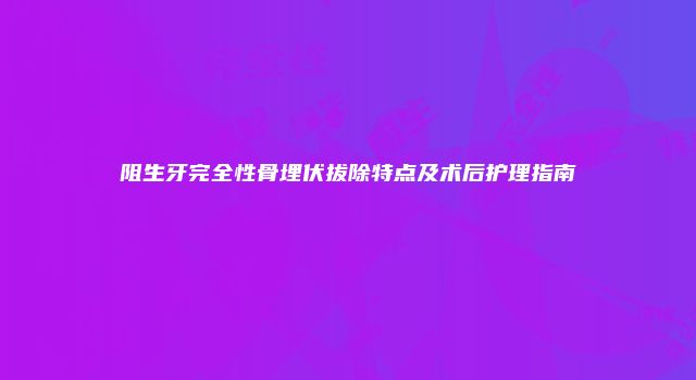 阻生牙完全性骨埋伏拔除特点及术后护理指南