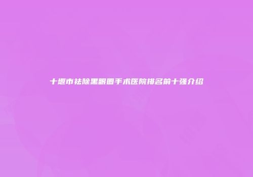 十堰市祛除黑眼圈手术医院排名前十强介绍