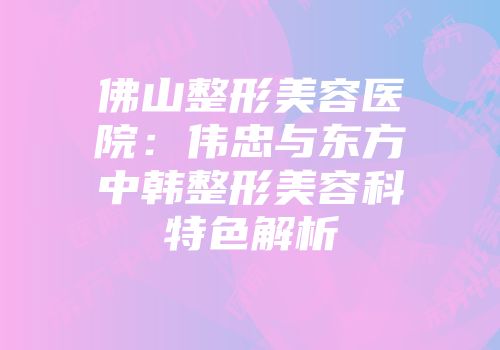 佛山整形美容医院：伟忠与东方中韩整形美容科特色解析