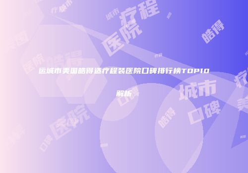 运城市美国皓得适疗程装医院口碑排行榜TOP10解析