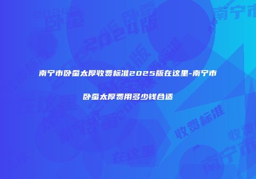 南宁市卧蚕太厚收费标准2025版在这里-南宁市卧蚕太厚费用多少钱合适