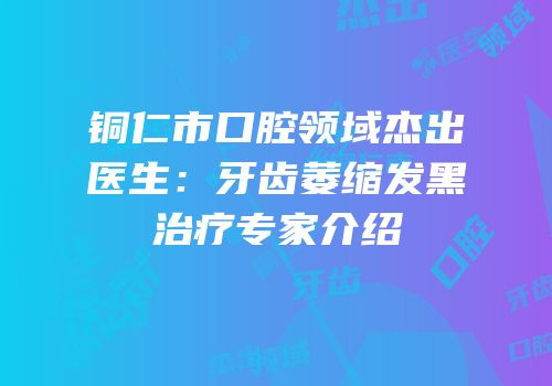 铜仁市口腔领域杰出医生：牙齿萎缩发黑治疗专家介绍