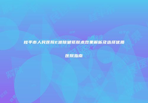 桂平市人民医院E波除皱紧肤术效果解析及选择优质医院指南
