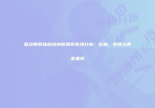 延边朝鲜族自治州睑整形市场分析：价格、医院与医生推荐