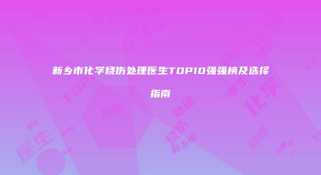 新乡市化学烧伤处理医生TOP10强强榜及选择指南
