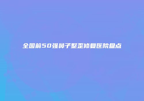 全国前50强鼻子整歪修复医院盘点