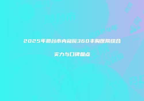 2025年邢台市内窥镜360丰胸医院综合实力与口碑盘点