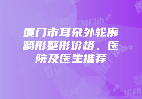 厦门市耳朵外轮廓畸形整形价格、医院及医生推荐