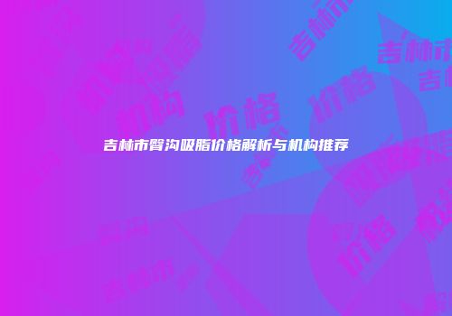 吉林市臀沟吸脂价格解析与机构推荐