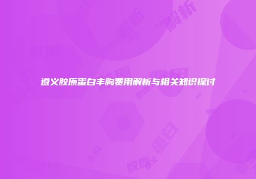 遵义胶原蛋白丰胸费用解析与相关知识探讨