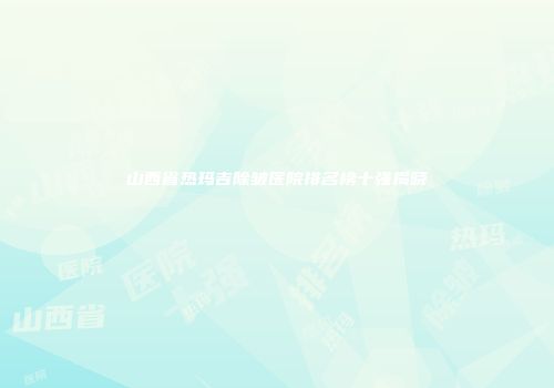 山西省热玛吉除皱医院排名榜十强揭晓