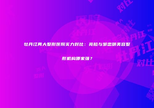 牡丹江两大整形医院实力对比：亮脸与邹忠明美容整形机构哪家强？