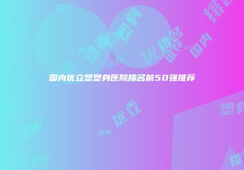 国内优立塑塑身医院排名前50强推荐