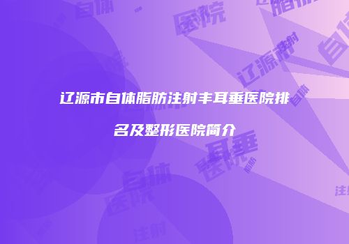 辽源市自体脂肪注射丰耳垂医院排名及整形医院简介