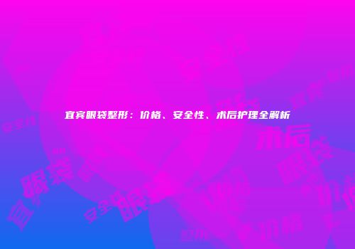 宜宾眼袋整形：价格、安全性、术后护理全解析