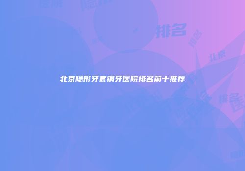 北京隐形牙套钢牙医院排名前十推荐