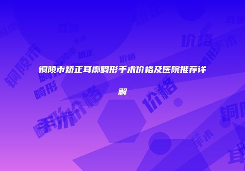 铜陵市矫正耳廓畸形手术价格及医院推荐详解