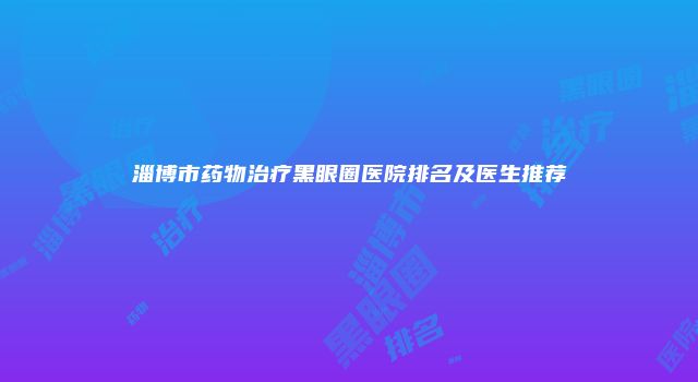 淄博市药物治疗黑眼圈医院排名及医生推荐