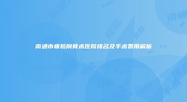 南通市瘦脸削骨术医院排名及手术费用解析