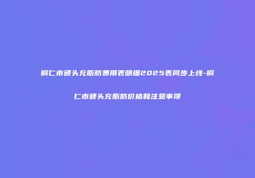 铜仁市额头充脂肪费用表明细2025表同步上线-铜仁市额头充脂肪价格和注意事项