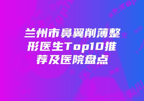 兰州市鼻翼削薄整形医生Top10推荐及医院盘点