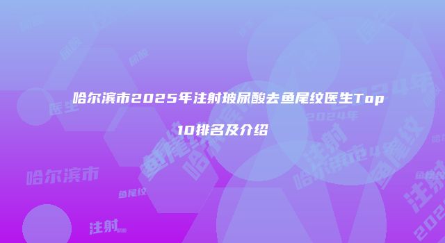哈尔滨市2025年注射玻尿酸去鱼尾纹医生Top10排名及介绍