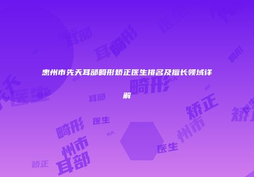 惠州市先天耳部畸形矫正医生排名及擅长领域详解