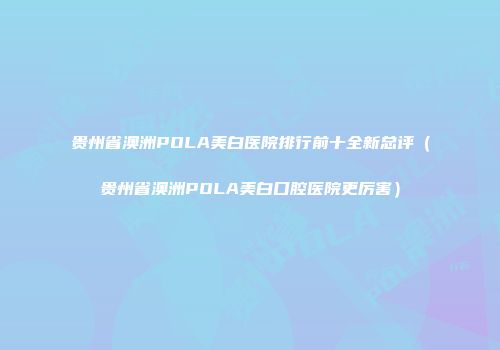 贵州省澳洲POLA美白医院排行前十全新总评（贵州省澳洲POLA美白口腔医院更厉害）