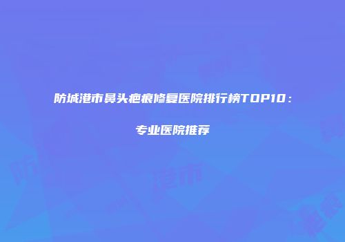 防城港市鼻头疤痕修复医院排行榜TOP10：专业医院推荐