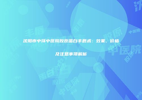 沈阳市中环中医院胶原蛋白丰唇术：效果、价格及注意事项解析