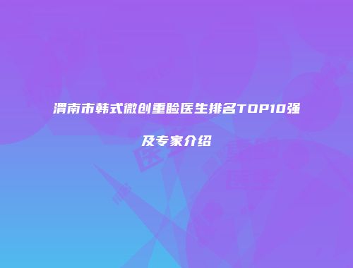 渭南市韩式微创重睑医生排名TOP10强及专家介绍
