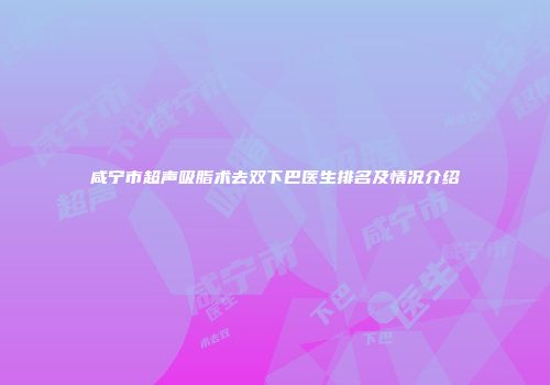 咸宁市超声吸脂术去双下巴医生排名及情况介绍