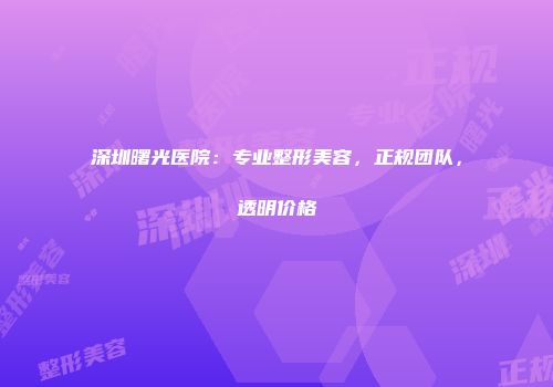 深圳曙光医院：专业整形美容，正规团队，透明价格