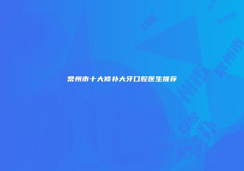 常州市十大修补大牙口腔医生推荐