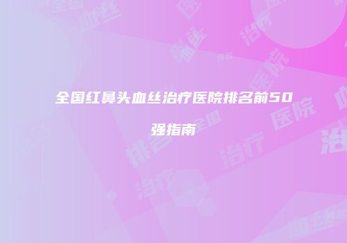 全国红鼻头血丝治疗医院排名前50强指南