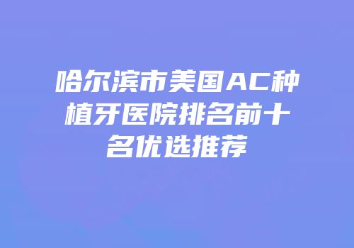 哈尔滨市美国AC种植牙医院排名前十名优选推荐