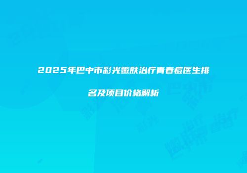 2025年巴中市彩光嫩肤治疗青春痘医生排名及项目价格解析
