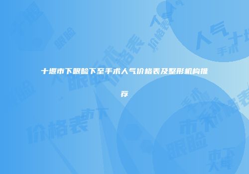 十堰市下眼睑下至手术人气价格表及整形机构推荐