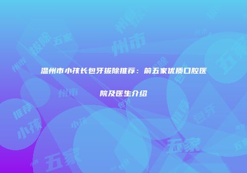 温州市小孩长包牙拔除推荐：前五家优质口腔医院及医生介绍