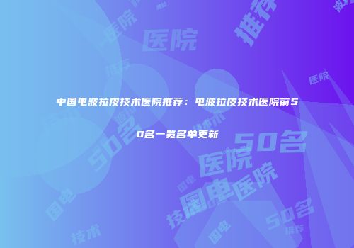 中国电波拉皮技术医院推荐：电波拉皮技术医院前50名一览名单更新