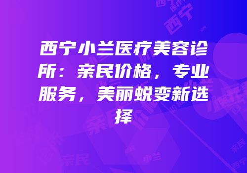 西宁小兰医疗美容诊所：亲民价格，专业服务，美丽蜕变新选择