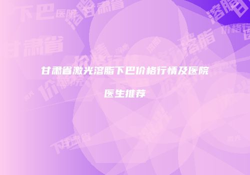 甘肃省激光溶脂下巴价格行情及医院医生推荐