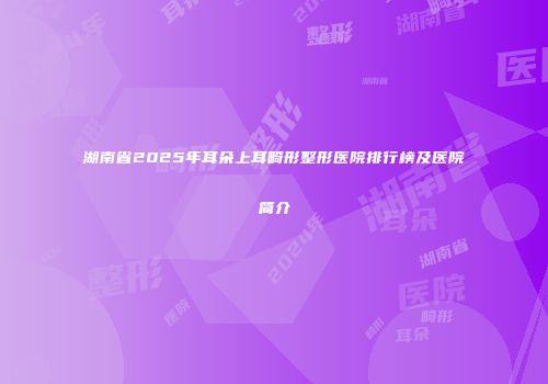 湖南省2025年耳朵上耳畸形整形医院排行榜及医院简介