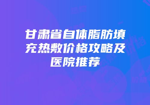 甘肃省自体脂肪填充热敷价格攻略及医院推荐