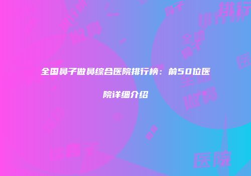 全国鼻子做鼻综合医院排行榜：前50位医院详细介绍