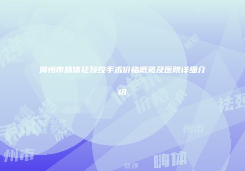 滁州市嗨体祛颈纹手术价格概览及医院详细介绍