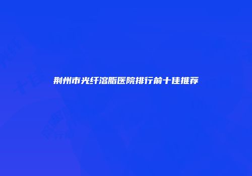荆州市光纤溶脂医院排行前十佳推荐