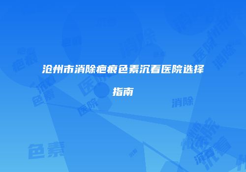 沧州市消除疤痕色素沉着医院选择指南