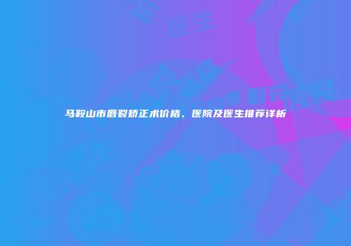 马鞍山市唇裂矫正术价格、医院及医生推荐详析